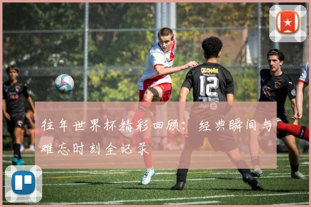 往年世界杯精彩回顾:经典瞬间与难忘时刻全记录