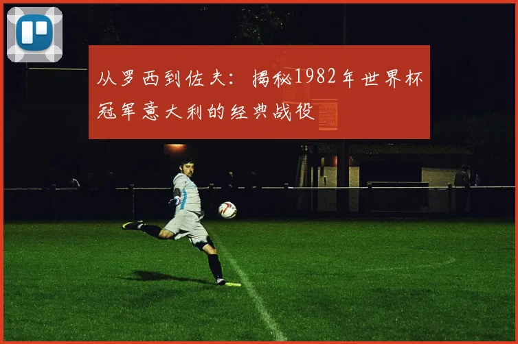 从罗西到佐夫:揭秘1982年世界杯冠军意大利的经典战役
