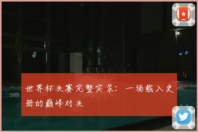 世界杯决赛完整实录:一场载入史册的巅峰对决