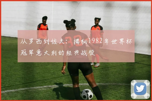 从罗西到佐夫:揭秘1982年世界杯冠军意大利的经典战役