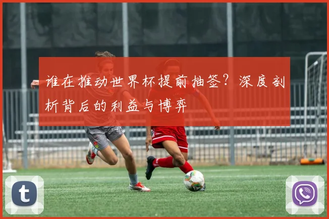 谁在推动世界杯提前抽签？深度剖析背后的利益与博弈