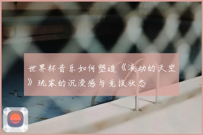 世界杯音乐如何塑造《滚动的天空》玩家的沉浸感与竞技状态