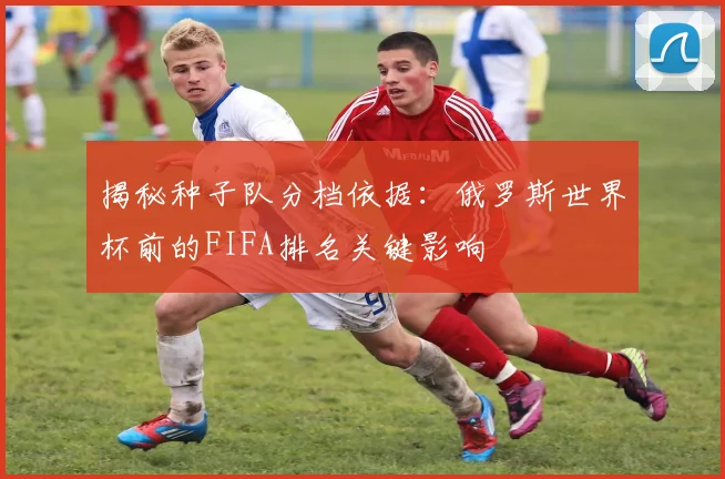 揭秘种子队分档依据：俄罗斯世界杯前的FIFA排名关键影响