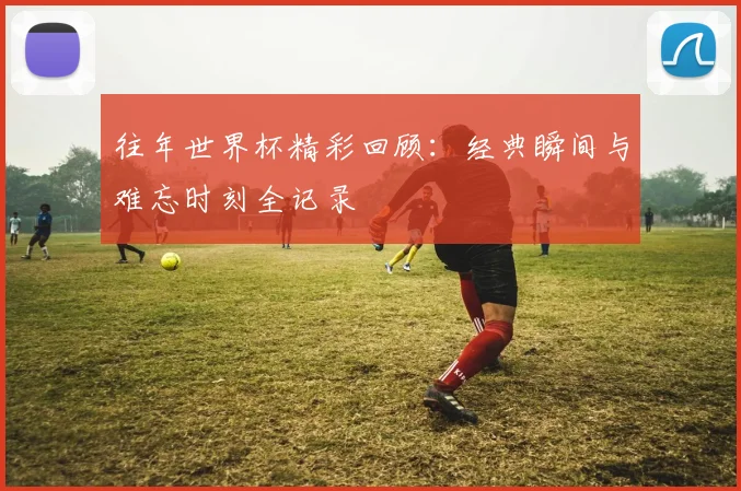 往年世界杯精彩回顾:经典瞬间与难忘时刻全记录
