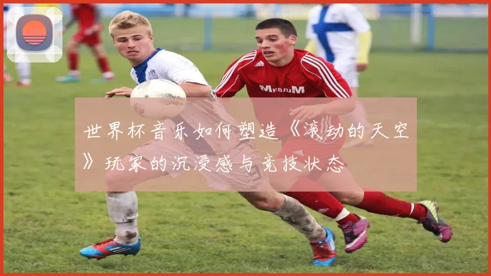 世界杯音乐如何塑造《滚动的天空》玩家的沉浸感与竞技状态