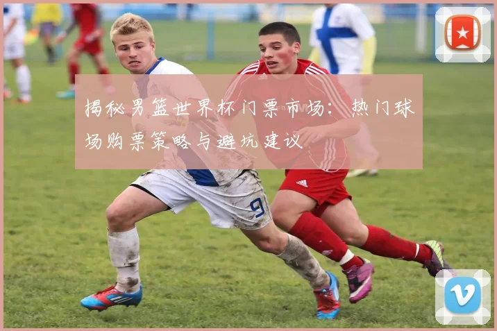 揭秘男篮世界杯门票市场：热门球场购票策略与避坑建议