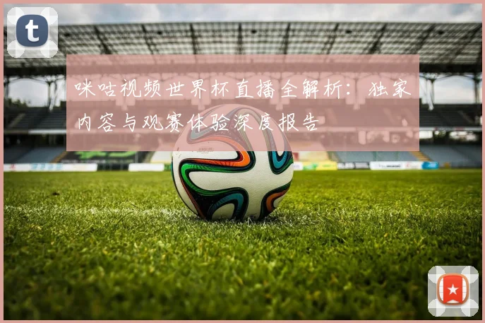 咪咕视频世界杯直播全解析：独家内容与观赛体验深度报告