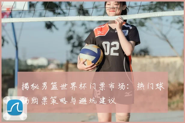 揭秘男篮世界杯门票市场：热门球场购票策略与避坑建议