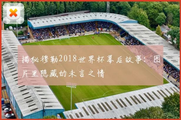 揭秘穆勒2018世界杯幕后故事：图片里隐藏的未言之情