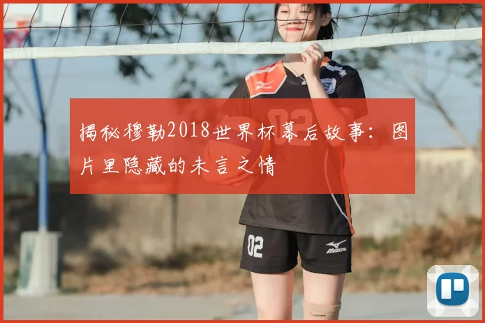 揭秘穆勒2018世界杯幕后故事：图片里隐藏的未言之情