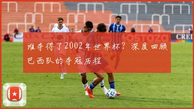 谁夺得了2002年世界杯？深度回顾巴西队的夺冠历程