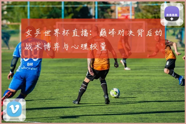 女乒世界杯直播:巅峰对决背后的战术博弈与心理较量