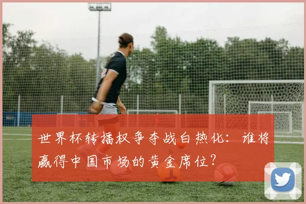 世界杯转播权争夺战白热化：谁将赢得中国市场的黄金席位？