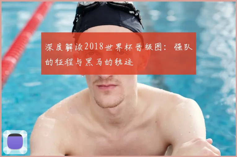 深度解读2018世界杯晋级图：强队的征程与黑马的轨迹
