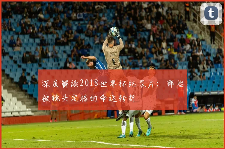 深度解读2018世界杯纪录片:那些被镜头定格的命运转折