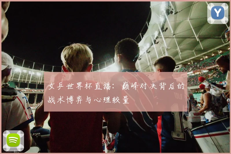 女乒世界杯直播:巅峰对决背后的战术博弈与心理较量