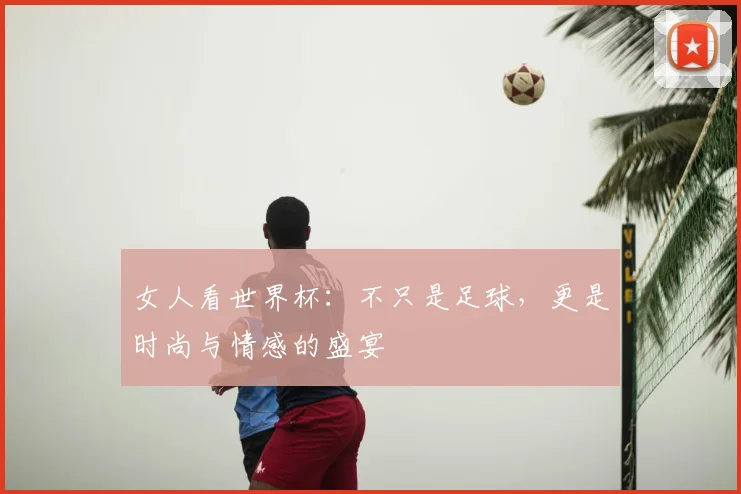 女人看世界杯:不只是足球,更是时尚与情感的盛宴